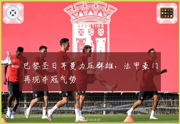 巴黎圣日耳曼力压群雄，法甲豪门再现夺冠气势