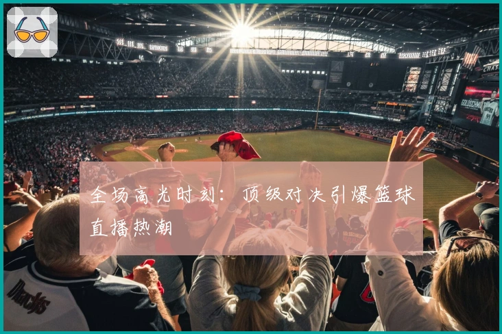全场高光时刻:顶级对决引爆篮球直播热潮