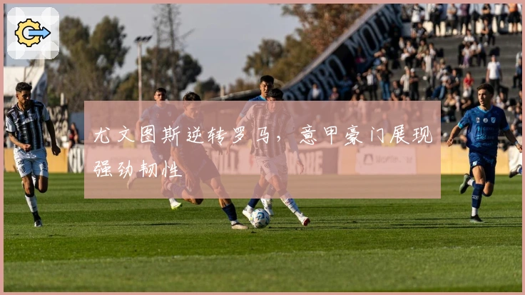 尤文图斯逆转罗马，意甲豪门展现强劲韧性