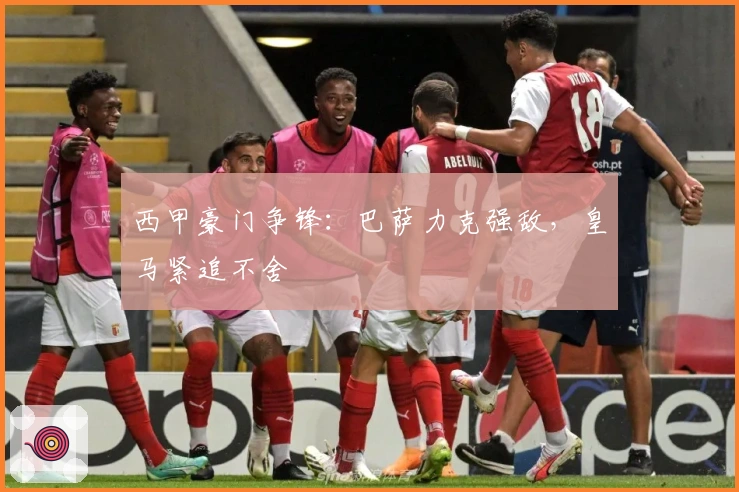 西甲豪门争锋：巴萨力克强敌，皇马紧追不舍