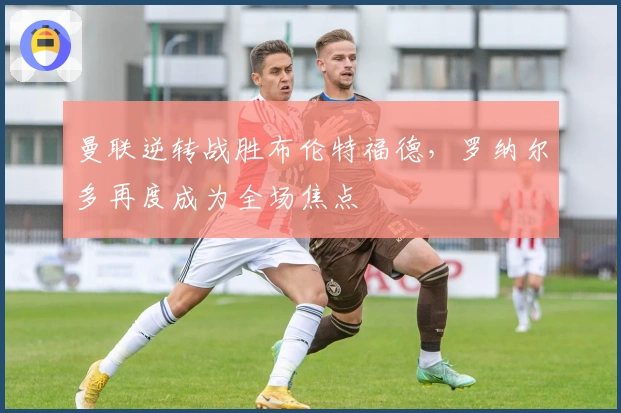 曼联逆转战胜布伦特福德，罗纳尔多再度成为全场焦点