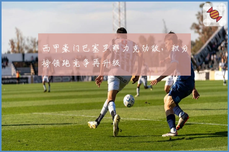 西甲豪门巴塞罗那力克劲敌，积分榜领跑竞争再升级