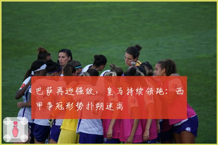 巴萨再迎强敌,皇马持续领跑:西甲争冠形势扑朔迷离