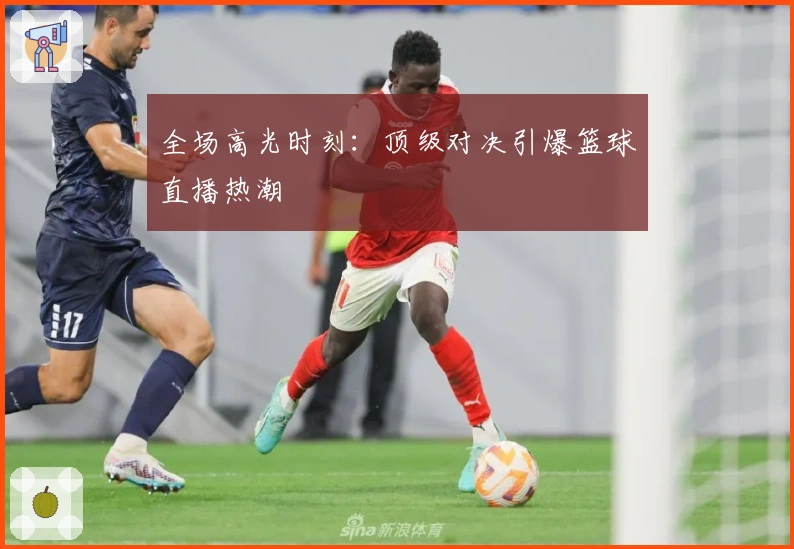全场高光时刻：顶级对决引爆篮球直播热潮