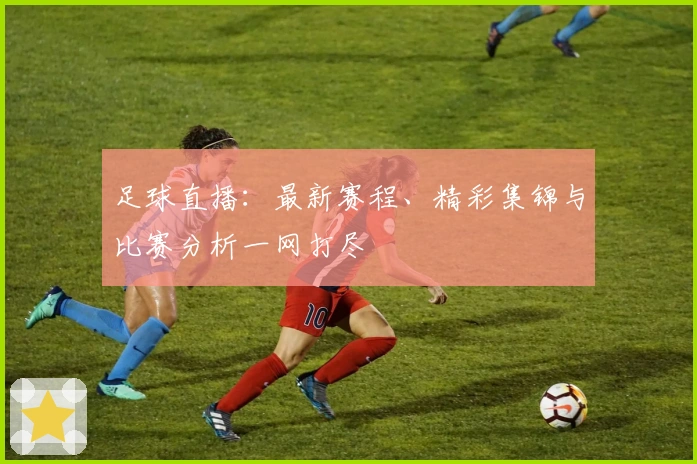 足球直播：最新赛程、精彩集锦与比赛分析一网打尽