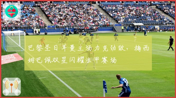 巴黎圣日耳曼主场力克劲敌，梅西姆巴佩双星闪耀法甲赛场