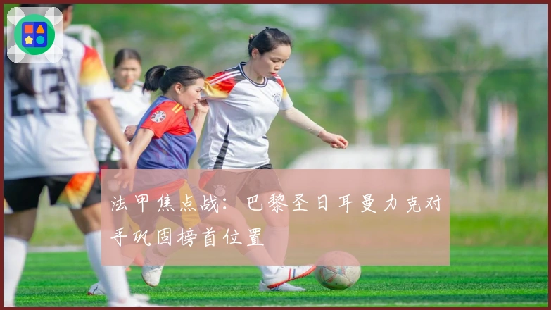 法甲焦点战：巴黎圣日耳曼力克对手巩固榜首位置