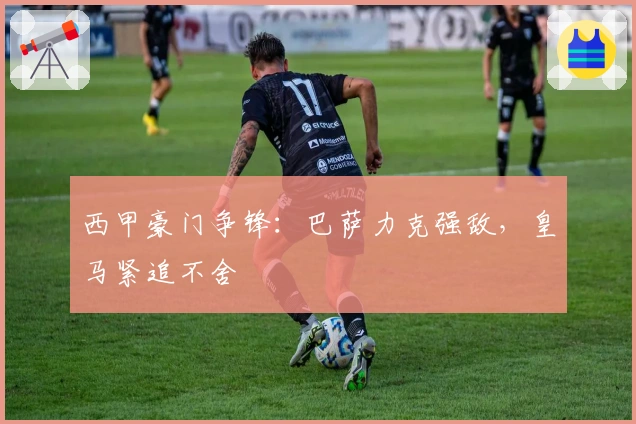 西甲豪门争锋:巴萨力克强敌,皇马紧追不舍